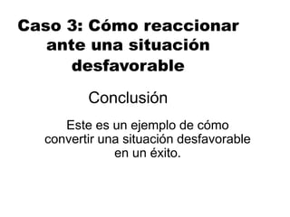 Conclusión
Este es un ejemplo de cómo
convertir una situación desfavorable
en un éxito.
Caso 3: Cómo reaccionar
ante una situación
desfavorable
 