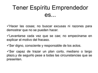 Tener Espíritu Emprendedor
es...
Hacer las cosas; no buscar excusas ni razones para
demostrar que no se pueden hacer.
Levantarse cada vez que se cae; no empecinarse en
explicar el motivo del fracaso.
Ser digno, consciente y responsable de los actos.
Ser capaz de trazar un plan corto, mediano o largo
plazo,y de seguirlo pese a todas las circunstancias que se
presenten.
 