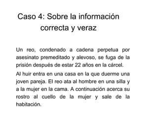 Caso 4: Sobre la información
correcta y veraz
Un reo, condenado a cadena perpetua por
asesinato premeditado y alevoso, se fuga de la
prisión después de estar 22 años en la cárcel.
Al huir entra en una casa en la que duerme una
joven pareja. El reo ata al hombre en una silla y
a la mujer en la cama. A continuación acerca su
rostro al cuello de la mujer y sale de la
habitación.
 