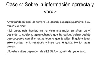 Arrastrando la silla, el hombre se acerca desesperadamente a su
mujer y le dice:
- Mi amor, este hombre no ha visto una mujer en años. Lo vi
besando tu cuello y, aprovechando que ha salido, quiero pedirte
que cooperes con él y hagas todo lo que te pida. Si quiere tener
sexo contigo no lo rechaces y finge que te gusta. No lo hagas
enojar.
¡Nuestras vidas dependen de ello! Sé fuerte, mi vida; yo te amo.
Caso 4: Sobre la información correcta y
veraz
 