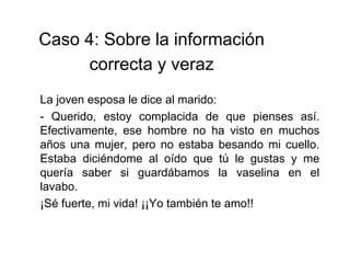 La joven esposa le dice al marido:
- Querido, estoy complacida de que pienses así.
Efectivamente, ese hombre no ha visto en muchos
años una mujer, pero no estaba besando mi cuello.
Estaba diciéndome al oído que tú le gustas y me
quería saber si guardábamos la vaselina en el
lavabo.
¡Sé fuerte, mi vida! ¡¡Yo también te amo!!
Caso 4: Sobre la información
correcta y veraz
 