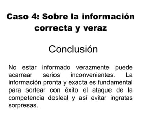 Conclusión
No estar informado verazmente puede
acarrear serios inconvenientes. La
información pronta y exacta es fundamental
para sortear con éxito el ataque de la
competencia desleal y así evitar ingratas
sorpresas.
Caso 4: Sobre la información
correcta y veraz
 