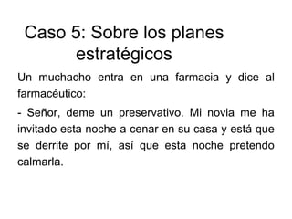 Caso 5: Sobre los planes
estratégicos
Un muchacho entra en una farmacia y dice al
farmacéutico:
- Señor, deme un preservativo. Mi novia me ha
invitado esta noche a cenar en su casa y está que
se derrite por mí, así que esta noche pretendo
calmarla.
 