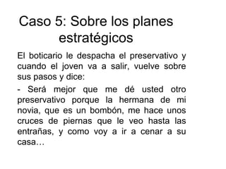 El boticario le despacha el preservativo y
cuando el joven va a salir, vuelve sobre
sus pasos y dice:
- Será mejor que me dé usted otro
preservativo porque la hermana de mi
novia, que es un bombón, me hace unos
cruces de piernas que le veo hasta las
entrañas, y como voy a ir a cenar a su
casa…
Caso 5: Sobre los planes
estratégicos
 