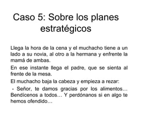 Llega la hora de la cena y el muchacho tiene a un
lado a su novia, al otro a la hermana y enfrente la
mamá de ambas.
En ese instante llega el padre, que se sienta al
frente de la mesa.
El muchacho baja la cabeza y empieza a rezar:
- Señor, te damos gracias por los alimentos…
Bendícenos a todos… Y perdónanos si en algo te
hemos ofendido…
Caso 5: Sobre los planes
estratégicos
 