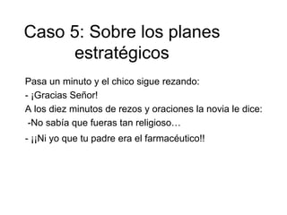 Pasa un minuto y el chico sigue rezando:
- ¡Gracias Señor!
A los diez minutos de rezos y oraciones la novia le dice:
-No sabía que fueras tan religioso…
- ¡¡Ni yo que tu padre era el farmacéutico!!
Caso 5: Sobre los planes
estratégicos
 