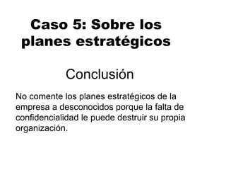 Conclusión
No comente los planes estratégicos de la
empresa a desconocidos porque la falta de
confidencialidad le puede destruir su propia
organización.
Caso 5: Sobre los
planes estratégicos
 