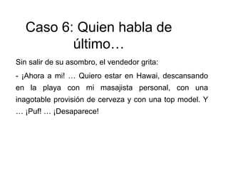 Sin salir de su asombro, el vendedor grita:
- ¡Ahora a mi! … Quiero estar en Hawai, descansando
en la playa con mi masajista personal, con una
inagotable provisión de cerveza y con una top model. Y
… ¡Puf! … ¡Desaparece!
Caso 6: Quien habla de
último…
 