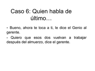 - Bueno, ahora te toca a ti, le dice el Genio al
gerente.
- Quiero que esos dos vuelvan a trabajar
después del almuerzo, dice el gerente.
Caso 6: Quien habla de
último…
 