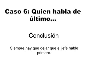 Conclusión
Siempre hay que dejar que el jefe hable
primero.
Caso 6: Quien habla de
último…
 