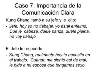 Caso 7. Importancia de la
Comunicación Clara
Kung Chang llamó a su jefe y le dijo:
- 'Jefe, hoy yo no tlabajal, yo estal enfelmo.
Due le cabeza, duele panza, duele pielna,
no voy tlabajo'
El Jefe le responde:
- 'Kung Chang, realmente hoy te necesito en
el trabajo. Cuando me siento así de mal,
le pido a mi esposa que tengamos sexo.
 
