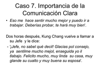 Caso 7. Importancia de la
Comunicación Clara
• Eso me hace sentir mucho mejor y puedo ir a
trabajar. Deberías probar, te hará muy bien'.
Dos horas después, Kung Chang vuelve a llamar a
su Jefe y le dice:
- '¡Jefe, no sabel qué decil! Glacias pol consejo,
ya sentilme mucho mejol, enseguida yo il
tlabajo. Felicito mucho, muy linda su casa, muy
glande su cualto y muy buena su esposa'.
 