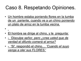 Caso 8. Respetando Opiniones.
• Un hombre estaba poniendo flores en la tumba
de un pariente, cuando ve a un chino poniendo
un plato de arroz en la tumba vecina.
•
• El hombre se dirige al chino, y le pregunta:
• - 'Disculpe señor, pero ¿cree usted que de
verdad el difunto comerá el arroz?
• - 'Si', respondió el chino.... 'Cuando el suyo
venga a oler sus FLORES.'
 