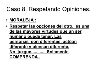 Caso 8. Respetando Opiniones.
• MORALEJA :
• Respetar las opciones del otro, es una
de las mayores virtudes que un ser
humano puede tener. Las
personas son diferentes, actúan
diferente y piensan diferente.
No juzgue............ Solamente
COMPRENDA..
 