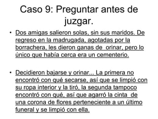 Caso 9: Preguntar antes de
juzgar.
• Dos amigas salieron solas, sin sus maridos. De
regreso en la madrugada, agotadas por la
borrachera, les dieron ganas de orinar, pero lo
único que había cerca era un cementerio.
• Decidieron bajarse y orinar... La primera no
encontró con qué secarse, así que se limpió con
su ropa interior y la tiró, la segunda tampoco
encontró con qué, así que agarró la cinta de
una corona de flores perteneciente a un último
funeral y se limpió con ella.
 