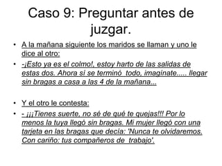 Caso 9: Preguntar antes de
juzgar.
• A la mañana siguiente los maridos se llaman y uno le
dice al otro:
• -¡Esto ya es el colmo!, estoy harto de las salidas de
estas dos. Ahora sí se terminó todo, imagínate..... llegar
sin bragas a casa a las 4 de la mañana...
• Y el otro le contesta:
• - ¡¡¡Tienes suerte, no sé de qué te quejas!!! Por lo
menos la tuya llegó sin bragas. Mi mujer llegó con una
tarjeta en las bragas que decía: 'Nunca te olvidaremos.
Con cariño: tus compañeros de trabajo'.
 
