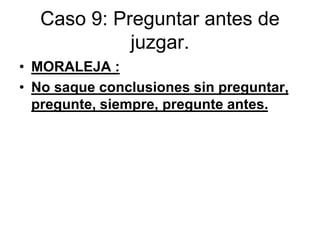 Caso 9: Preguntar antes de
juzgar.
• MORALEJA :
• No saque conclusiones sin preguntar,
pregunte, siempre, pregunte antes.
 
