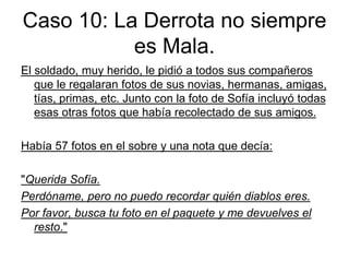 Caso 10: La Derrota no siempre
es Mala.
El soldado, muy herido, le pidió a todos sus compañeros
que le regalaran fotos de sus novias, hermanas, amigas,
tías, primas, etc. Junto con la foto de Sofía incluyó todas
esas otras fotos que había recolectado de sus amigos.
Había 57 fotos en el sobre y una nota que decía:
"Querida Sofía.
Perdóname, pero no puedo recordar quién diablos eres.
Por favor, busca tu foto en el paquete y me devuelves el
resto."
 