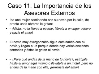 Caso 11: La Importancia de los
Asesores Externos
• Iba una mujer caminando con su novio por la calle, de
pronto unos obreros le gritan:
• - ¡Idiota, no la llevas a pasear, llévala a un lugar oscuro
y hazle el amor!
• El novio muy avergonzado sigue caminando con su
novia y llegan a un parque donde hay varios ancianos
sentados y éstos le gritan al novio:
• - ¿Para qué andas de la mano de tu novia?, estrújala
hazle el amor aquí mismo o llévatela a un motel, pero no
andes de la mano con ella, ¡terrorista del amor!
 