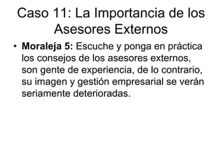 • Moraleja 5: Escuche y ponga en práctica
los consejos de los asesores externos,
son gente de experiencia, de lo contrario,
su imagen y gestión empresarial se verán
seriamente deterioradas.
Caso 11: La Importancia de los
Asesores Externos
 