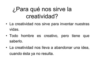¿Para qué nos sirve la
creatividad?
• La creatividad nos sirve para inventar nuestras
vidas.
• Todo hombre es creativo, pero tiene que
saberlo.
• La creatividad nos lleva a abandonar una idea,
cuando ésta ya no resulta.
 