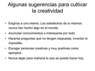 • Exigirse a uno mismo. Los satisfechos de sí mismos
nunca han hecho algo en el mundo.
• Acumular conocimientos e interesarse por todo.
• Hacerse preguntas que no tengan respuesta, inventar lo
imposible.
• Escoger personas creativas y muy positivas como
ejemplos.
• Nunca dejar para mañana lo que se puede hacer hoy.
Algunas sugerencias para cultivar
la creatividad
 