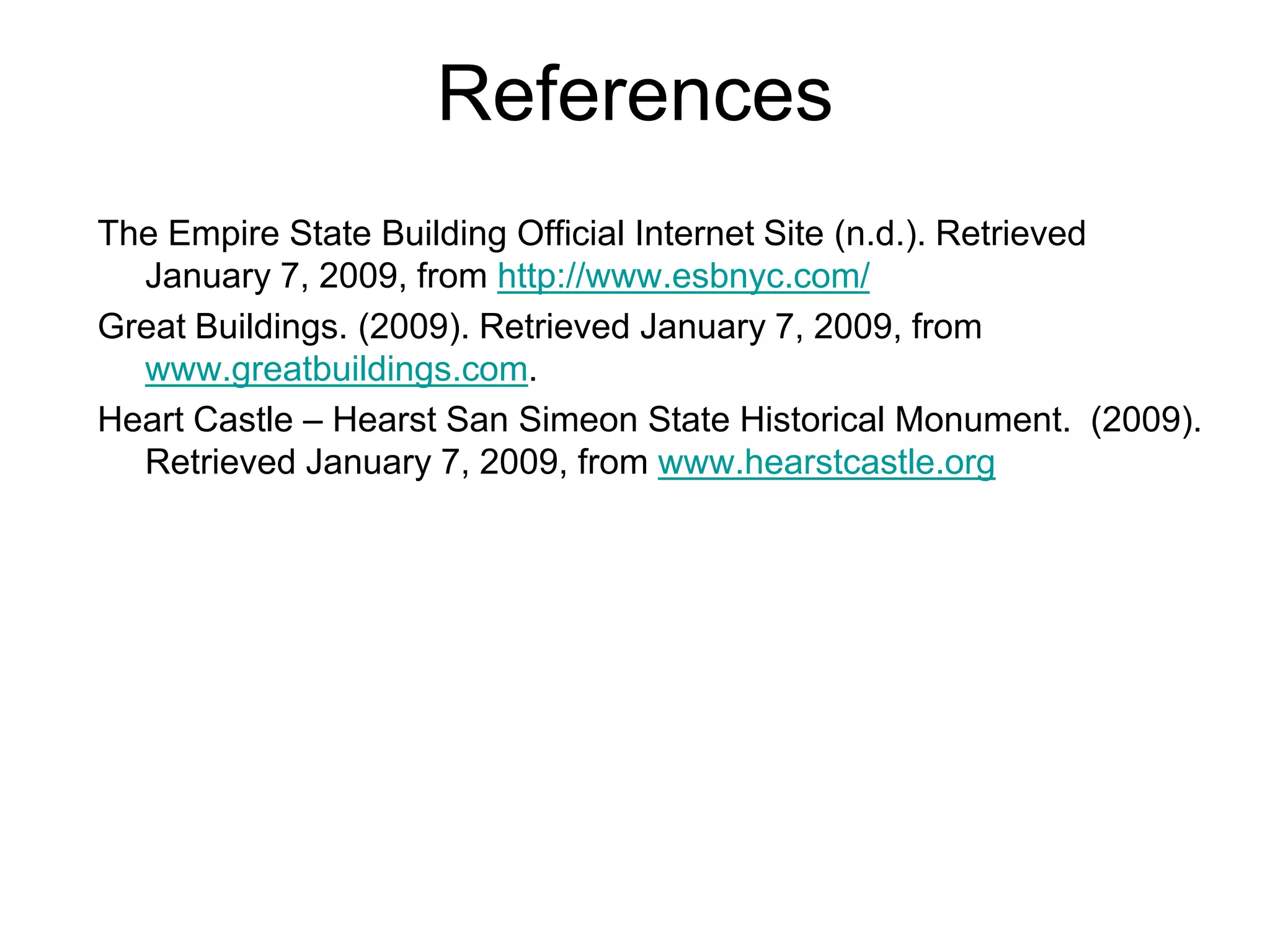 References
The Empire State Building Official Internet Site (n.d.). Retrieved
January 7, 2009, from http://www.esbnyc.com/
Great Buildings. (2009). Retrieved January 7, 2009, from
www.greatbuildings.com.
Heart Castle – Hearst San Simeon State Historical Monument. (2009).
Retrieved January 7, 2009, from www.hearstcastle.org
 