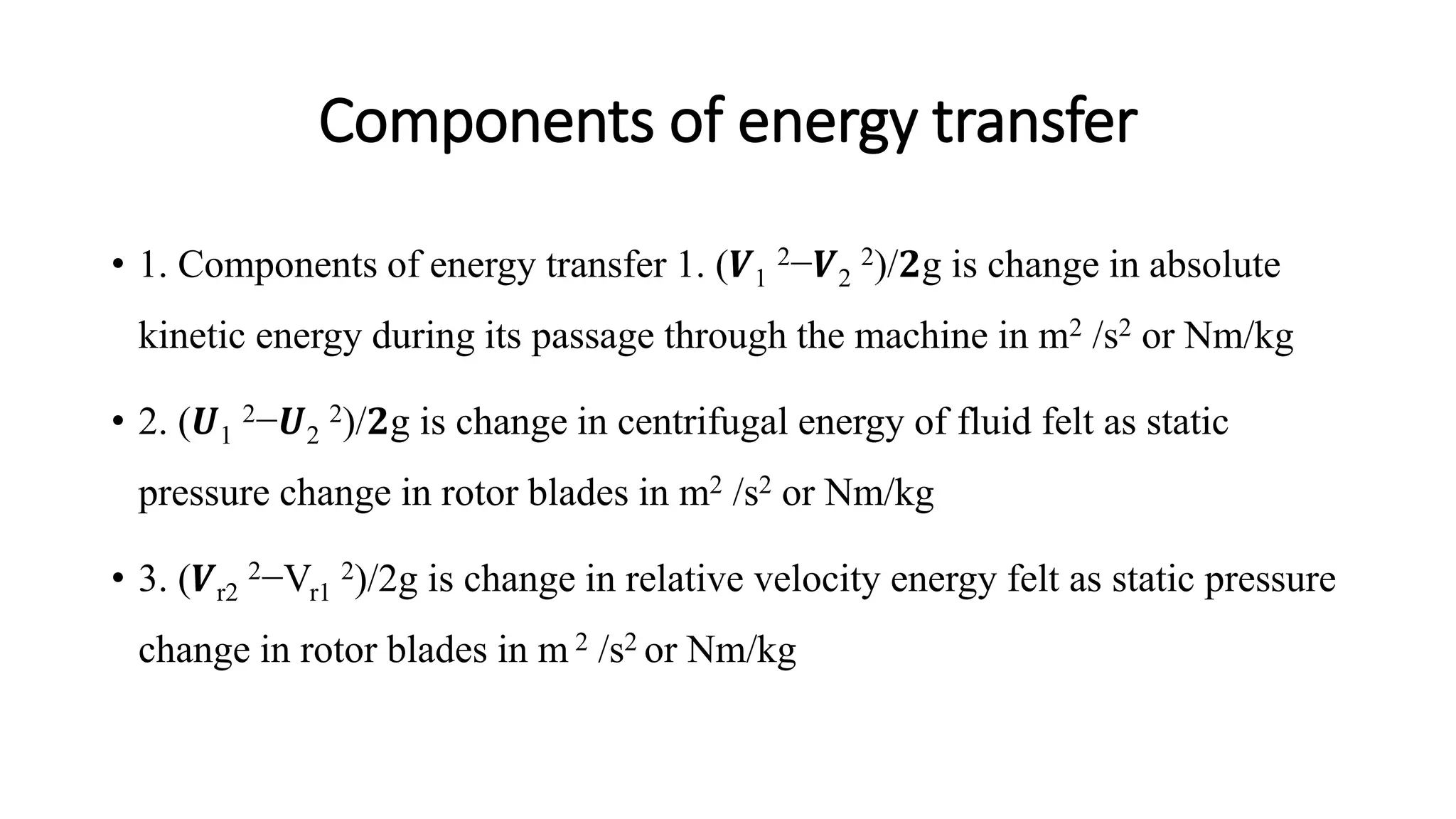 Components of energy transfer
• 1. Components of energy transfer 1. (𝑽1
2−𝑽2
2)/𝟐g is change in absolute
kinetic energy during its passage through the machine in m2 /s2 or Nm/kg
• 2. (𝑼1
2−𝑼2
2)/𝟐g is change in centrifugal energy of fluid felt as static
pressure change in rotor blades in m2 /s2 or Nm/kg
• 3. (𝑽r2
2−Vr1
2)/2g is change in relative velocity energy felt as static pressure
change in rotor blades in m 2 /s2 or Nm/kg
 