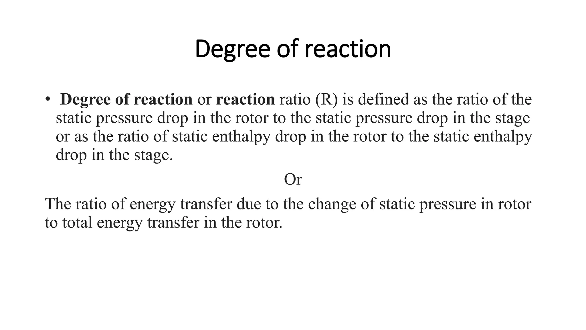 Degree of reaction
• Degree of reaction or reaction ratio (R) is defined as the ratio of the
static pressure drop in the rotor to the static pressure drop in the stage
or as the ratio of static enthalpy drop in the rotor to the static enthalpy
drop in the stage.
Or
The ratio of energy transfer due to the change of static pressure in rotor
to total energy transfer in the rotor.
 