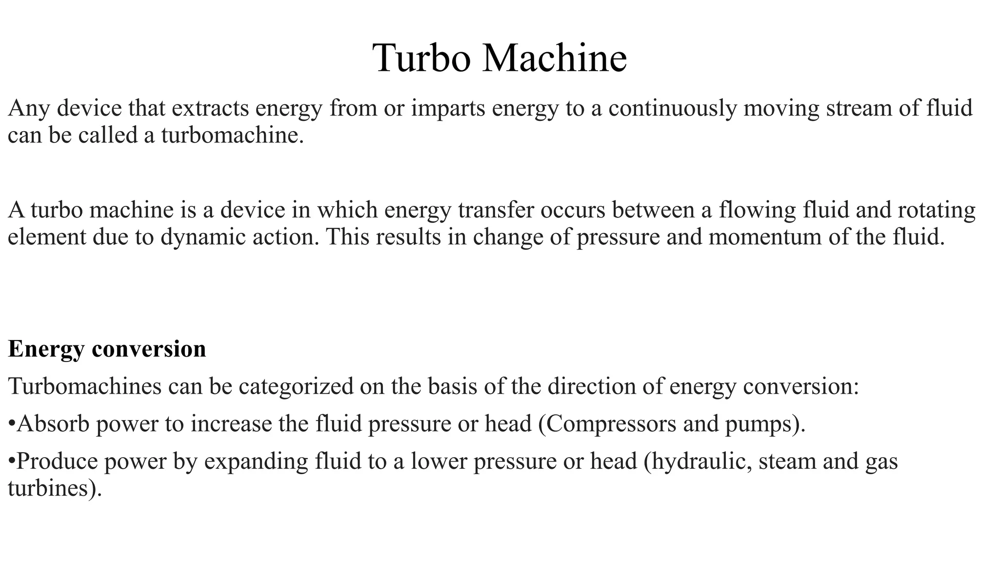 Turbo Machine
Any device that extracts energy from or imparts energy to a continuously moving stream of fluid
can be called a turbomachine.
A turbo machine is a device in which energy transfer occurs between a flowing fluid and rotating
element due to dynamic action. This results in change of pressure and momentum of the fluid.
Energy conversion
Turbomachines can be categorized on the basis of the direction of energy conversion:
•Absorb power to increase the fluid pressure or head (Compressors and pumps).
•Produce power by expanding fluid to a lower pressure or head (hydraulic, steam and gas
turbines).
 