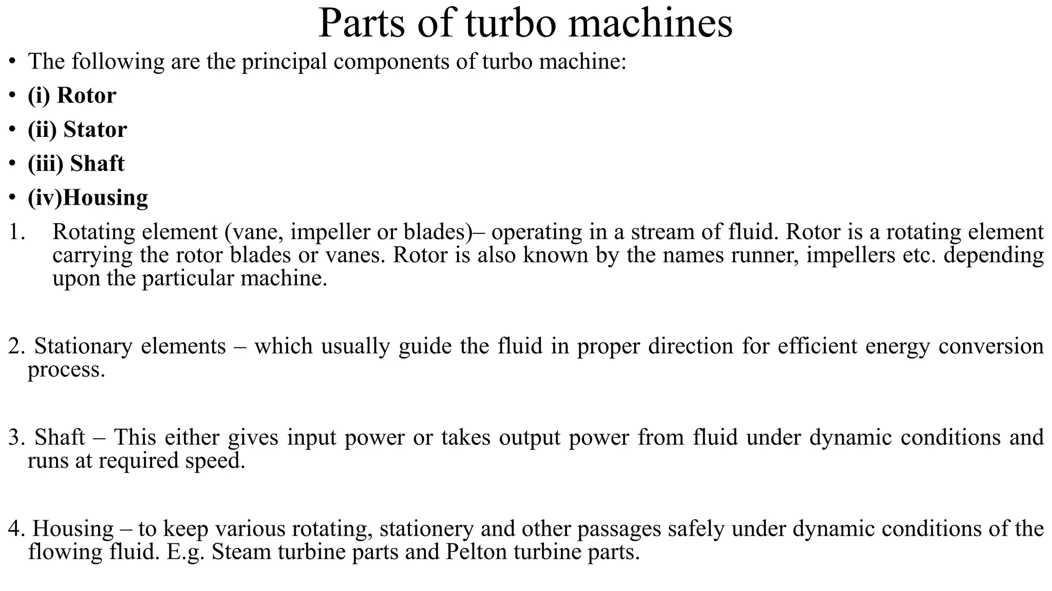 Parts of turbo machines
• The following are the principal components of turbo machine:
• (i) Rotor
• (ii) Stator
• (iii) Shaft
• (iv)Housing
1. Rotating element (vane, impeller or blades)– operating in a stream of fluid. Rotor is a rotating element
carrying the rotor blades or vanes. Rotor is also known by the names runner, impellers etc. depending
upon the particular machine.
2. Stationary elements – which usually guide the fluid in proper direction for efficient energy conversion
process.
3. Shaft – This either gives input power or takes output power from fluid under dynamic conditions and
runs at required speed.
4. Housing – to keep various rotating, stationery and other passages safely under dynamic conditions of the
flowing fluid. E.g. Steam turbine parts and Pelton turbine parts.
 