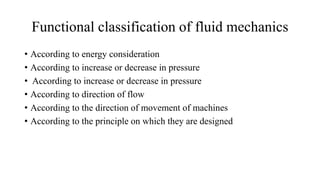 Functional classification of fluid mechanics
• According to energy consideration
• According to increase or decrease in pressure
• According to increase or decrease in pressure
• According to direction of flow
• According to the direction of movement of machines
• According to the principle on which they are designed
 