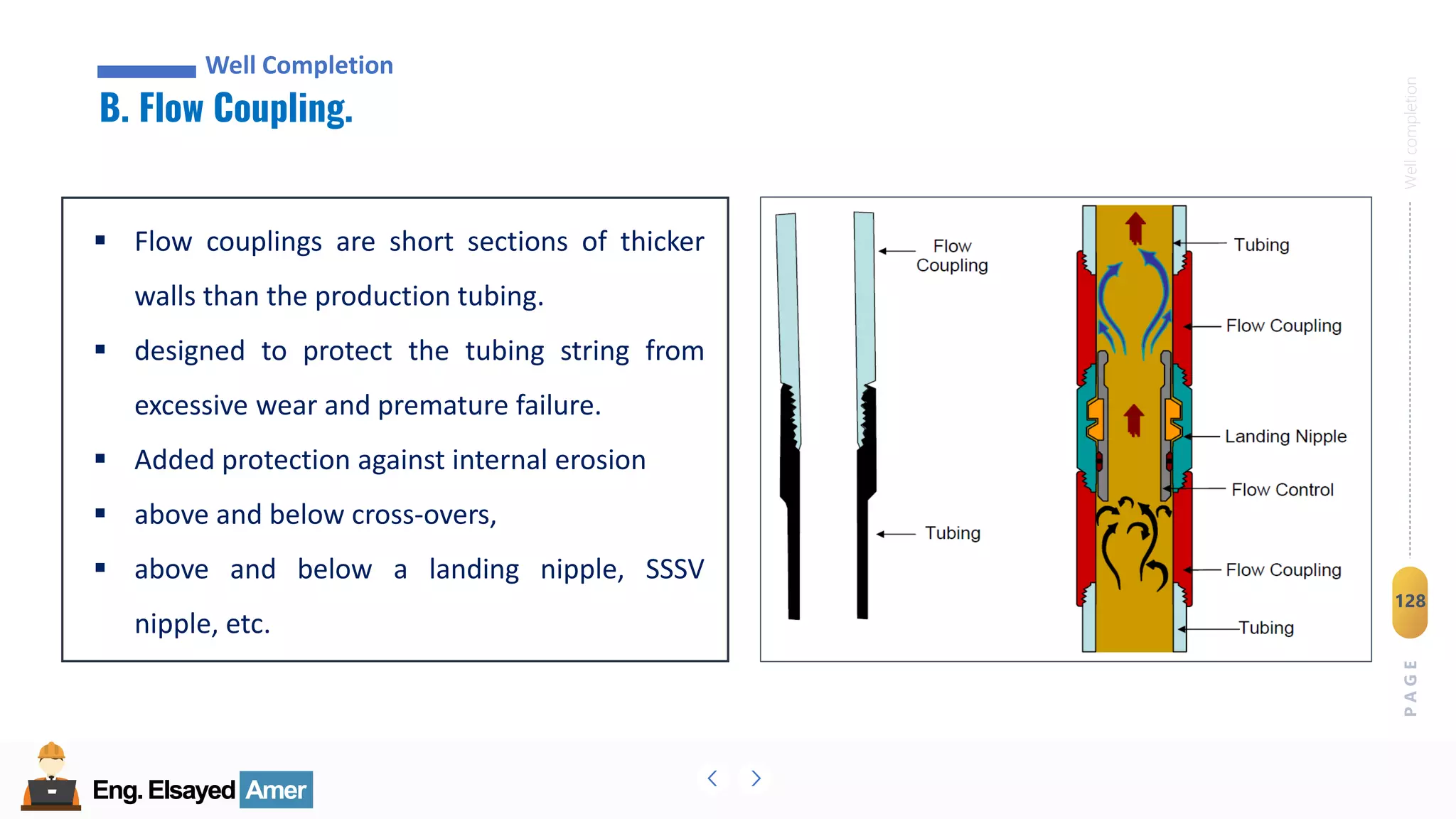 Eng.Elsayed Amer
P
A
G
E
128
Well
completion
Eng.Elsayed Amer
B. Flow Coupling.
Well Completion
▪ Flow couplings are short sections of thicker
walls than the production tubing.
▪ designed to protect the tubing string from
excessive wear and premature failure.
▪ Added protection against internal erosion
▪ above and below cross-overs,
▪ above and below a landing nipple, SSSV
nipple, etc.
 