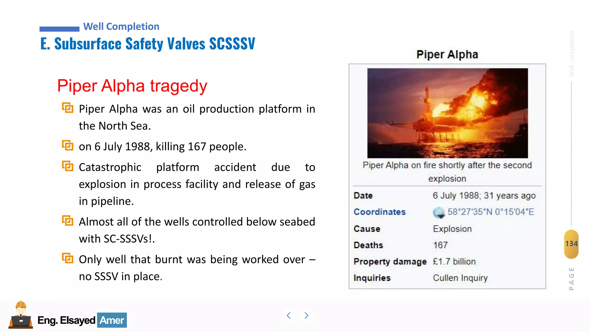 Eng.Elsayed Amer
P
A
G
E
134
Well
completion
Eng.Elsayed Amer
E. Subsurface Safety Valves SCSSSV
Well Completion
Piper Alpha tragedy
Piper Alpha was an oil production platform in
the North Sea.
on 6 July 1988, killing 167 people.
Catastrophic platform accident due to
explosion in process facility and release of gas
in pipeline.
Almost all of the wells controlled below seabed
with SC-SSSVs!.
Only well that burnt was being worked over –
no SSSV in place.
 