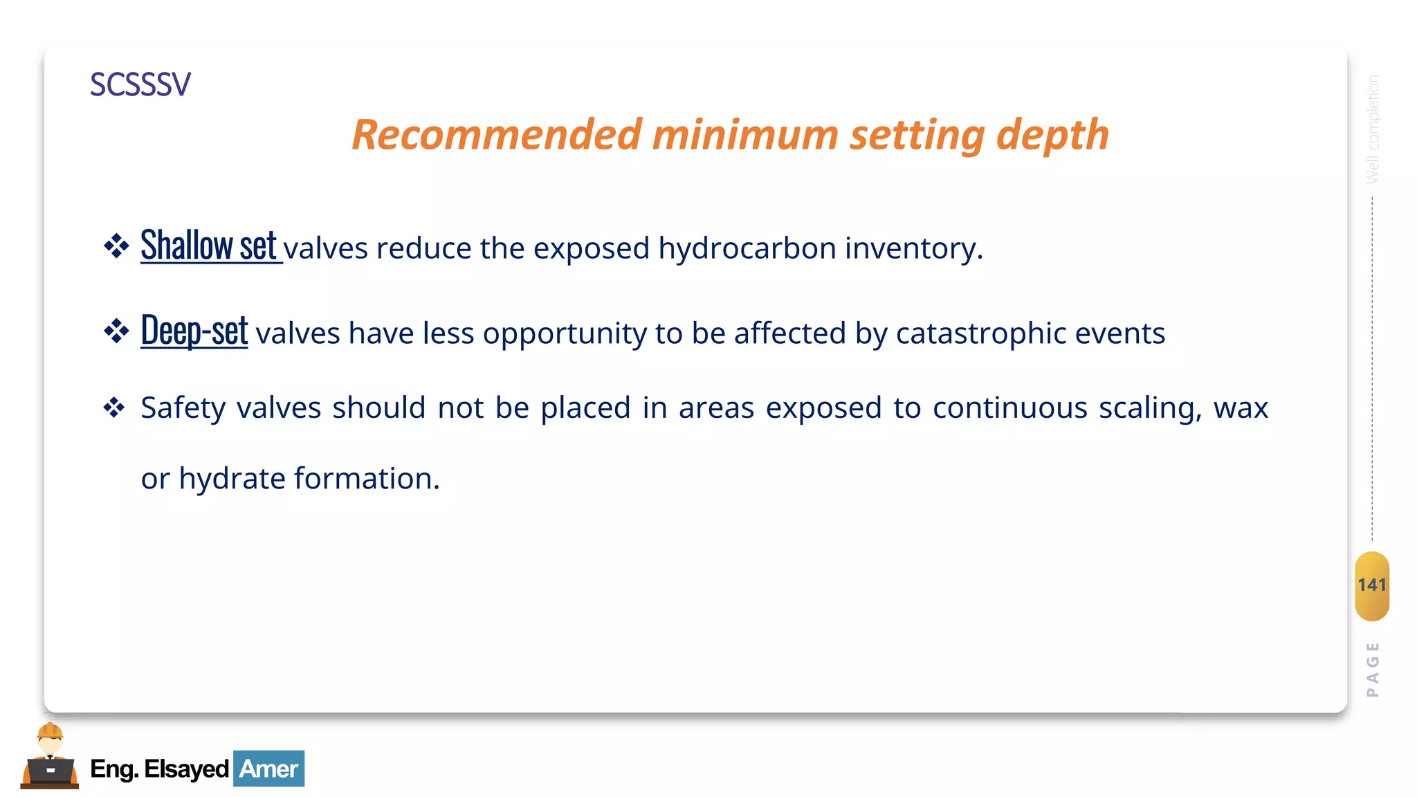 Eng.Elsayed Amer
P
A
G
E
141
Well
completion
SCSSSV
❖ Shallow set valves reduce the exposed hydrocarbon inventory.
❖ Deep-set valves have less opportunity to be affected by catastrophic events
❖ Safety valves should not be placed in areas exposed to continuous scaling, wax
or hydrate formation.
Recommended minimum setting depth
 