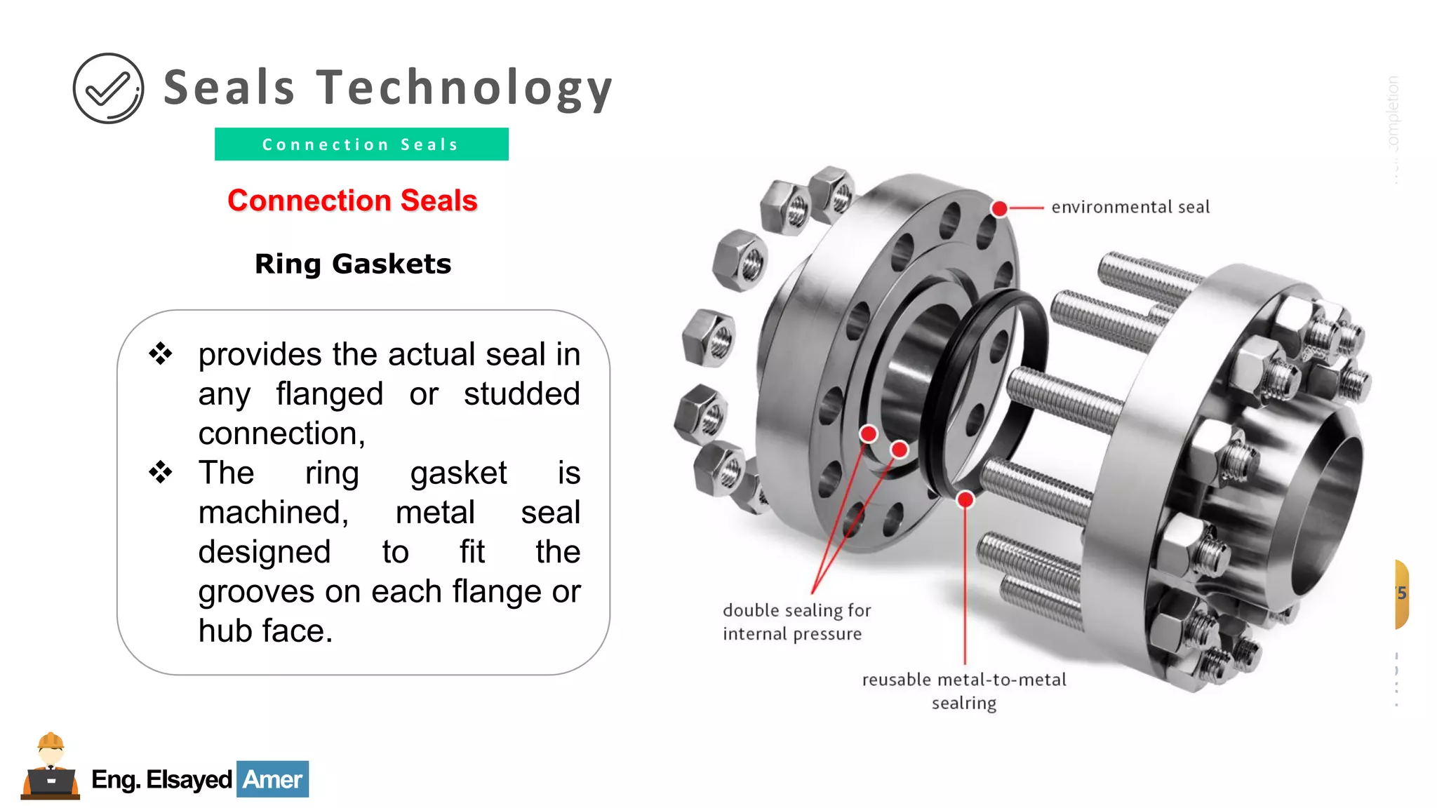 Eng.Elsayed Amer
P
A
G
E
175
Well
completion
C o n n e c t i o n S e a l s
Seals Technology
Connection Seals
Ring Gaskets
❖ provides the actual seal in
any flanged or studded
connection,
❖ The ring gasket is
machined, metal seal
designed to fit the
grooves on each flange or
hub face.
 