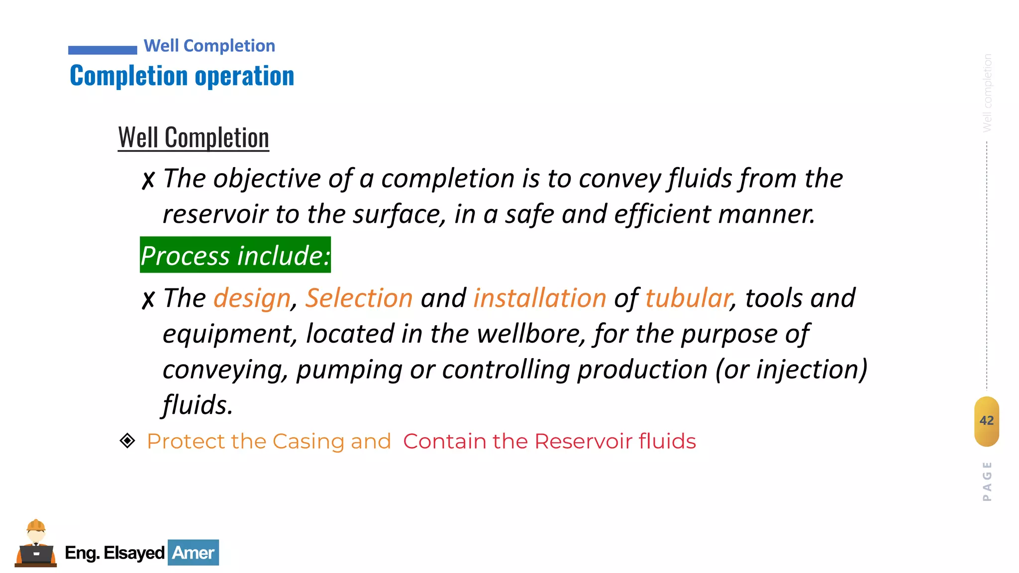 Eng.Elsayed Amer
P
A
G
E
42
Well
completion
Well Completion
Completion operation
Well Completion
Well Completion
✘ The objective of a completion is to convey fluids from the
reservoir to the surface, in a safe and efficient manner.
Process include:
✘ The design, Selection and installation of tubular, tools and
equipment, located in the wellbore, for the purpose of
conveying, pumping or controlling production (or injection)
fluids.
◈ Protect the Casing and Contain the Reservoir fluids
 