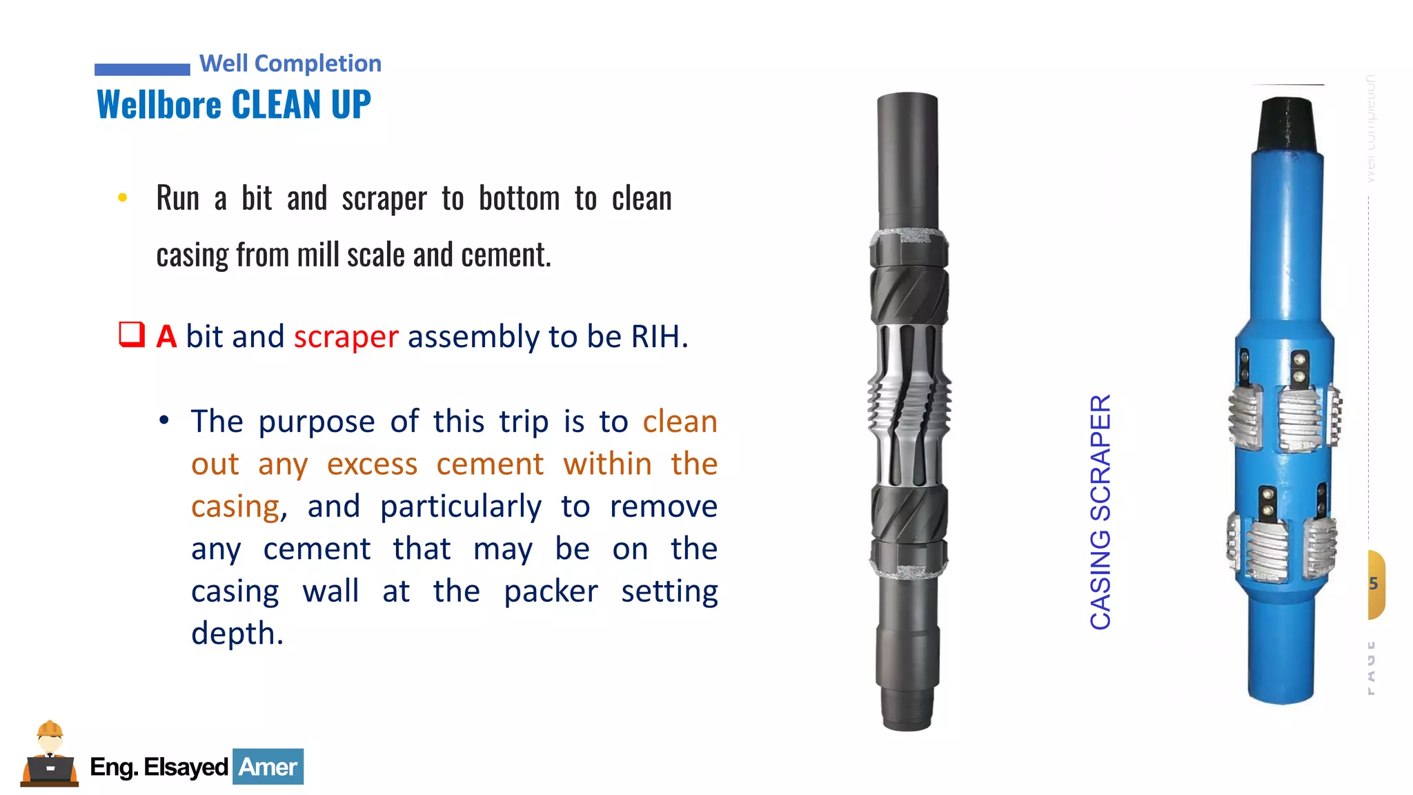 Eng.Elsayed Amer
P
A
G
E
45
Well
completion
Well Completion
Wellbore CLEAN UP
Well Completion
• Run a bit and scraper to bottom to clean
casing from mill scale and cement.
❑ A bit and scraper assembly to be RIH.
• The purpose of this trip is to clean
out any excess cement within the
casing, and particularly to remove
any cement that may be on the
casing wall at the packer setting
depth.
CASING
SCRAPER
 