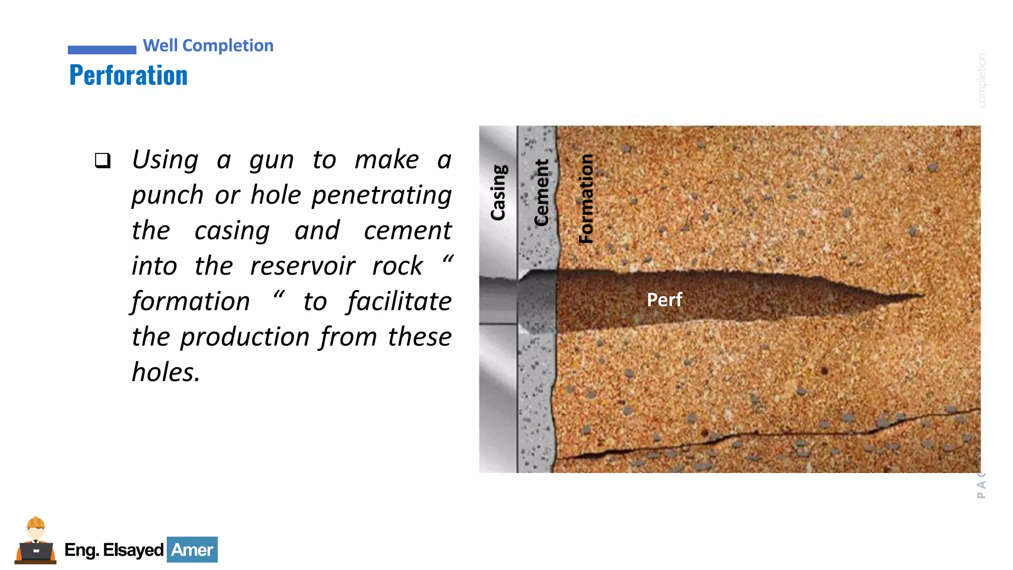 Eng.Elsayed Amer
P
A
G
E
57
Well
completion
Well Completion
Perforation
Well Completion
❑ Using a gun to make a
punch or hole penetrating
the casing and cement
into the reservoir rock “
formation “ to facilitate
the production from these
holes.
Casing
Cement
Formation
Perf
 