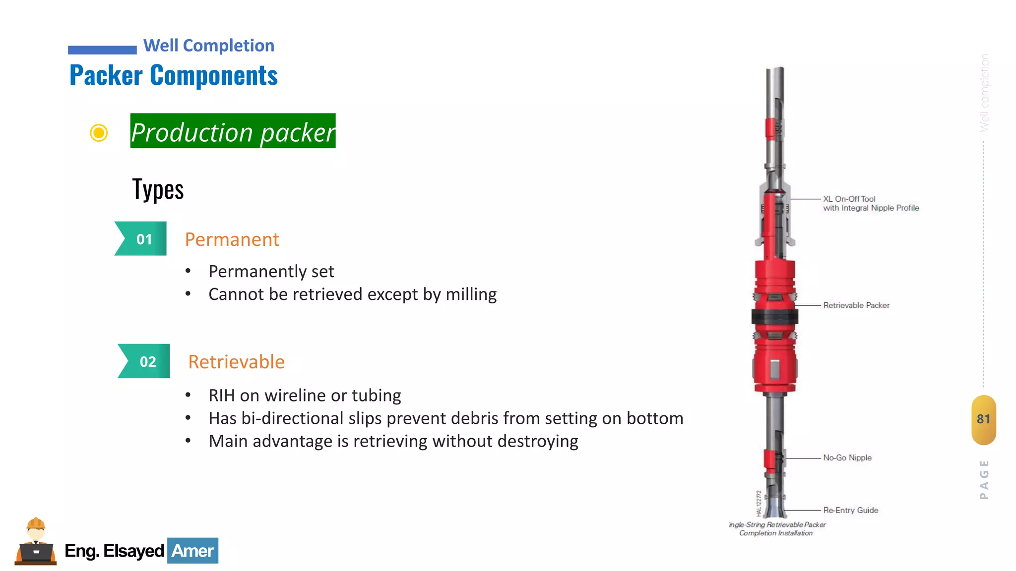 Eng.Elsayed Amer
P
A
G
E
81
Well
completion
Well Completion
Packer Components
Well Completion
Types
◉ Production packer
Permanent
01
• Permanently set
• Cannot be retrieved except by milling
Retrievable
02
• RIH on wireline or tubing
• Has bi-directional slips prevent debris from setting on bottom
• Main advantage is retrieving without destroying
 