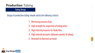 Eng.Elsayed Amer
P
A
G
E
109
Well
completion
Production Tubing
Tubing Design
Design of production tubing should satisfy the following criteria:
1. Minimizing pressure drop
2. High strength for suspension of tubing joints
3. High internal pressures for fluids flow
4. High external pressures (between annulus & tubing)
5. Resistant to chemical corrosion
 