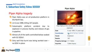 Eng.Elsayed Amer
P
A
G
E
134
Well
completion
Eng.Elsayed Amer
E. Subsurface Safety Valves SCSSSV
Well Completion
Piper Alpha tragedy
Piper Alpha was an oil production platform in
the North Sea.
on 6 July 1988, killing 167 people.
Catastrophic platform accident due to
explosion in process facility and release of gas
in pipeline.
Almost all of the wells controlled below seabed
with SC-SSSVs!.
Only well that burnt was being worked over –
no SSSV in place.
 