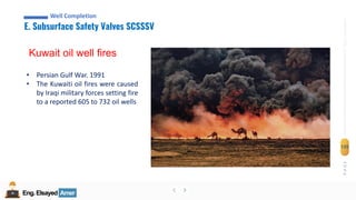 Eng.Elsayed Amer
P
A
G
E
135
Well
completion
Eng.Elsayed Amer
E. Subsurface Safety Valves SCSSSV
Well Completion
Kuwait oil well fires
• Persian Gulf War. 1991
• The Kuwaiti oil fires were caused
by Iraqi military forces setting fire
to a reported 605 to 732 oil wells
 