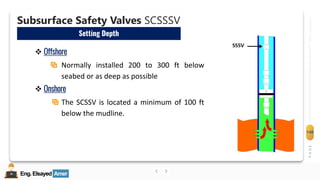 Eng.Elsayed Amer
P
A
G
E
140
Well
completion
Eng.Elsayed Amer
E. Subsurface Safety Valves SCSSSV
Well Completion
Subsurface Safety Valves SCSSSV
Setting Depth
❖ Offshore
Normally installed 200 to 300 ft below
seabed or as deep as possible
❖ Onshore
The SCSSV is located a minimum of 100 ft
below the mudline.
 