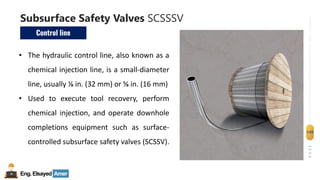 Eng.Elsayed Amer
P
A
G
E
149
Well
completion
Subsurface Safety Valves SCSSSV
Control line
• The hydraulic control line, also known as a
chemical injection line, is a small-diameter
line, usually ⅛ in. (32 mm) or ⅝ in. (16 mm)
• Used to execute tool recovery, perform
chemical injection, and operate downhole
completions equipment such as surface-
controlled subsurface safety valves (SCSSV).
 