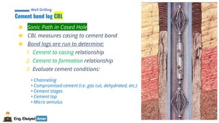 27
Eng.Elsayed Amer
P
A
G
E
27
Well
completion
Cement bond log CBL
Well Drilling
◉ Sonic Path in Cased Hole
◉ CBL measures casing to cement bond
◉ Bond logs are run to determine:
1. Cement to casing relationship
2. Cement to formation relationship
3. Evaluate cement conditions:
• Channeling
• Compromised cement (i.e. gas cut, dehydrated, etc.)
• Cement stages
• Cement top
• Micro annulus
 