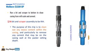 Eng.Elsayed Amer
P
A
G
E
45
Well
completion
Well Completion
Wellbore CLEAN UP
Well Completion
• Run a bit and scraper to bottom to clean
casing from mill scale and cement.
❑ A bit and scraper assembly to be RIH.
• The purpose of this trip is to clean
out any excess cement within the
casing, and particularly to remove
any cement that may be on the
casing wall at the packer setting
depth.
CASING
SCRAPER
 
