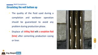 Eng.Elsayed Amer
P
A
G
E
47
Well
completion
Well Completion
Circulating the well bottom up
Well Completion
• The quality of the fluid used during a
completion and workover operation
should be guaranteed to avoid any
problem during production phase.
• Displace all drilling fluid with a completion fluid
(brine) after cementing production casing
or liner.
 