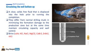 Eng.Elsayed Amer
P
A
G
E
48
Well
completion
Well Completion
Circulating the well bottom up
Well Completion
❑ A clear, solids free fluid that is displaced
into the hole prior to running the
completion.
❑ They differ from normal drilling muds in
minimizing the formation damage to the
production zone but at the same time
maintain circulating capacity and well
control.
❑ Brine (salts: KCl, NaCl, MgCl2, CaBr2, ZnBr2,
etc)
 