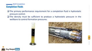 Eng.Elsayed Amer
P
A
G
E
49
Well
completion
Well Completion
Completion Fluids
Well Completion
❑ The primary performance requirement for a completion fluid is hydrostatic
pressure control.
❑ The density must be sufficient to produce a hydrostatic pressure in the
wellbore to control formation pressures.
 